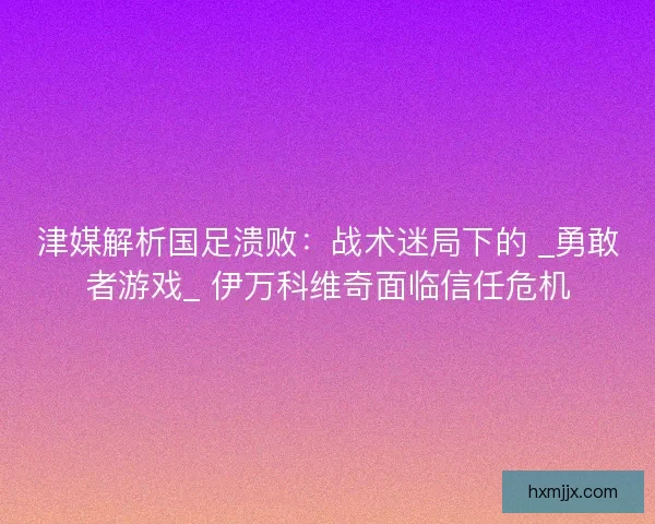 津媒解析国足溃败：战术迷局下的 _勇敢者游戏_ 伊万科维奇面临信任危机