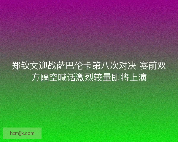 郑钦文迎战萨巴伦卡第八次对决 赛前双方隔空喊话激烈较量即将上演