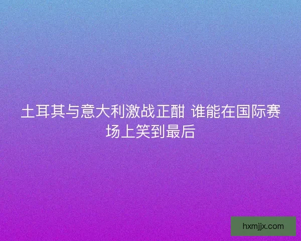 土耳其与意大利激战正酣 谁能在国际赛场上笑到最后