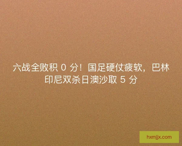 六战全败积 0 分！国足硬仗疲软，巴林印尼双杀日澳沙取 5 分