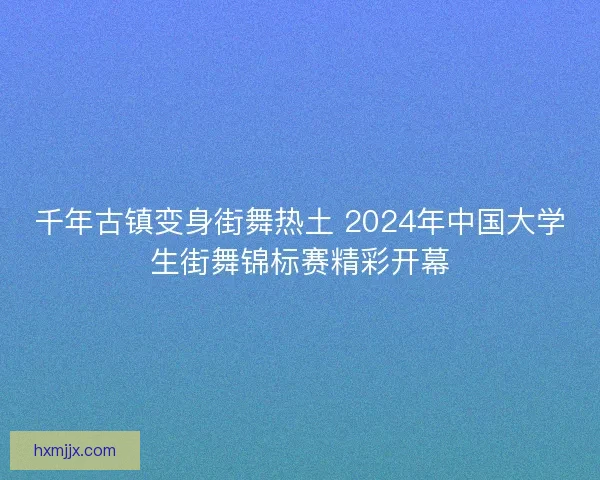 千年古镇变身街舞热土 2024年中国大学生街舞锦标赛精彩开幕