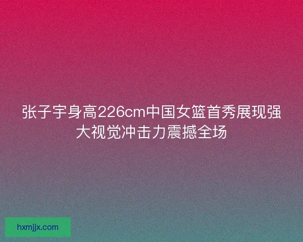 张子宇身高226cm中国女篮首秀展现强大视觉冲击力震撼全场