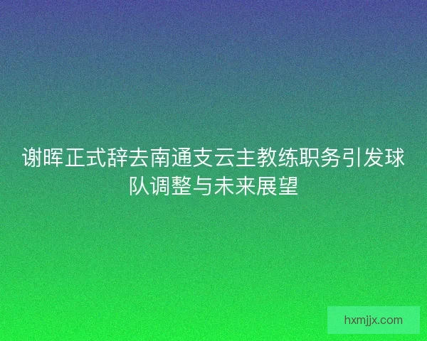 谢晖正式辞去南通支云主教练职务引发球队调整与未来展望