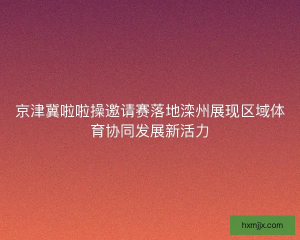 京津冀啦啦操邀请赛落地滦州展现区域体育协同发展新活力