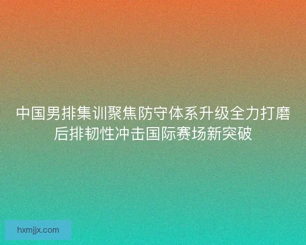 中国男排集训聚焦防守体系升级全力打磨后排韧性冲击国际赛场新突破