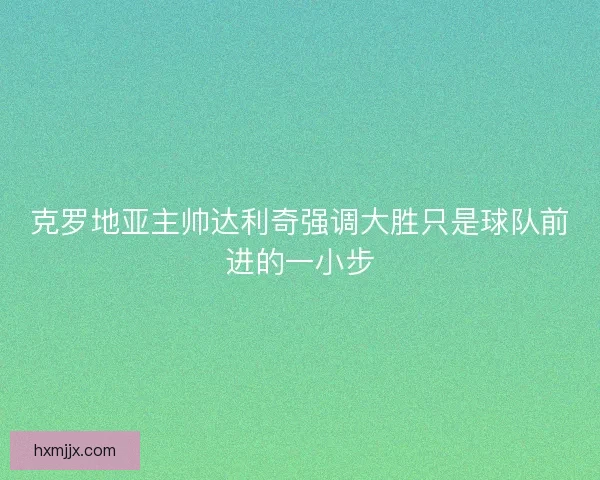 克罗地亚主帅达利奇强调大胜只是球队前进的一小步