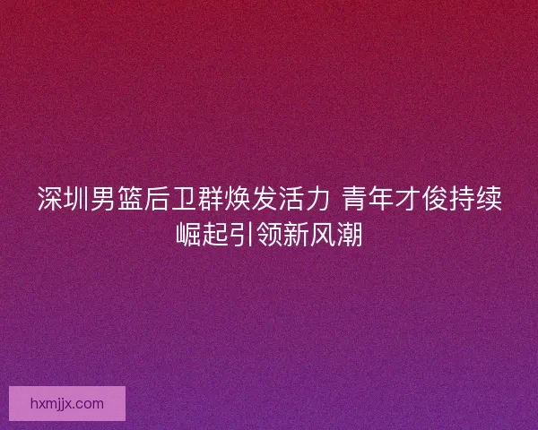 深圳男篮后卫群焕发活力 青年才俊持续崛起引领新风潮