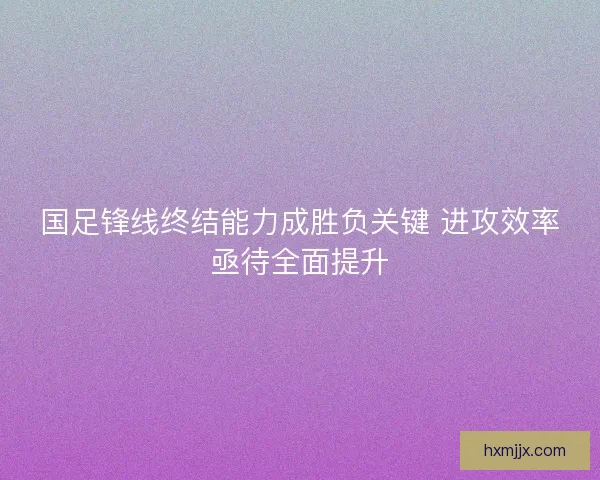 国足锋线终结能力成胜负关键 进攻效率亟待全面提升