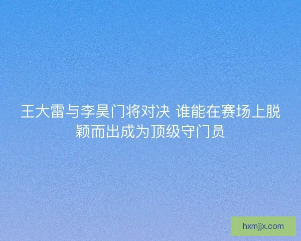 王大雷与李昊门将对决 谁能在赛场上脱颖而出成为顶级守门员