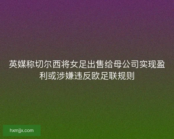 英媒称切尔西将女足出售给母公司实现盈利或涉嫌违反欧足联规则
