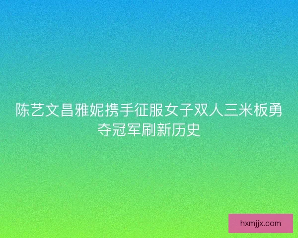 陈艺文昌雅妮携手征服女子双人三米板勇夺冠军刷新历史