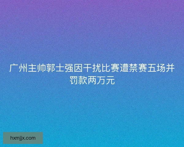 广州主帅郭士强因干扰比赛遭禁赛五场并罚款两万元