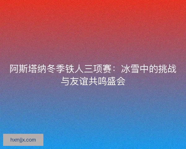 阿斯塔纳冬季铁人三项赛：冰雪中的挑战与友谊共鸣盛会