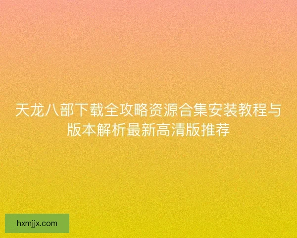 天龙八部下载全攻略资源合集安装教程与版本解析最新高清版推荐