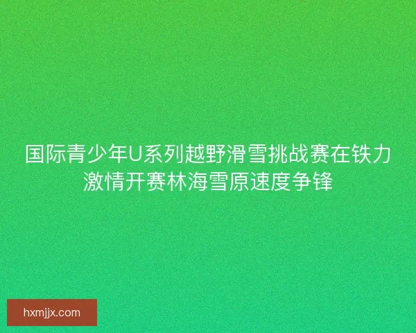 国际青少年U系列越野滑雪挑战赛在铁力激情开赛林海雪原速度争锋