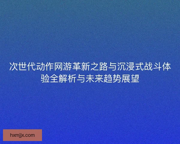 次世代动作网游革新之路与沉浸式战斗体验全解析与未来趋势展望